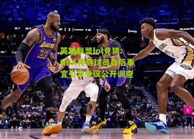 NBA传奇球员身后事宜引发争议公开调查