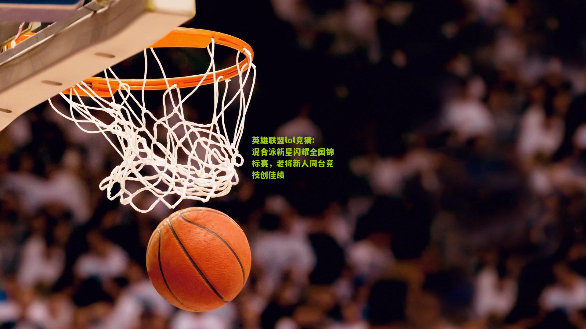 英雄联盟lol竞猜:混合泳新星闪耀全国锦标赛，老将新人同台竞技创佳绩